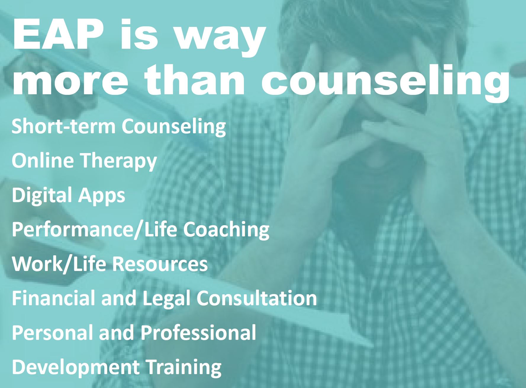 EAP is way more than counseling. Short-term counseling Online therapy Digital Apps Performance/Life Coaching Work/Life Resources Financial and Legal Consultation Personal & Professional Development Training.
