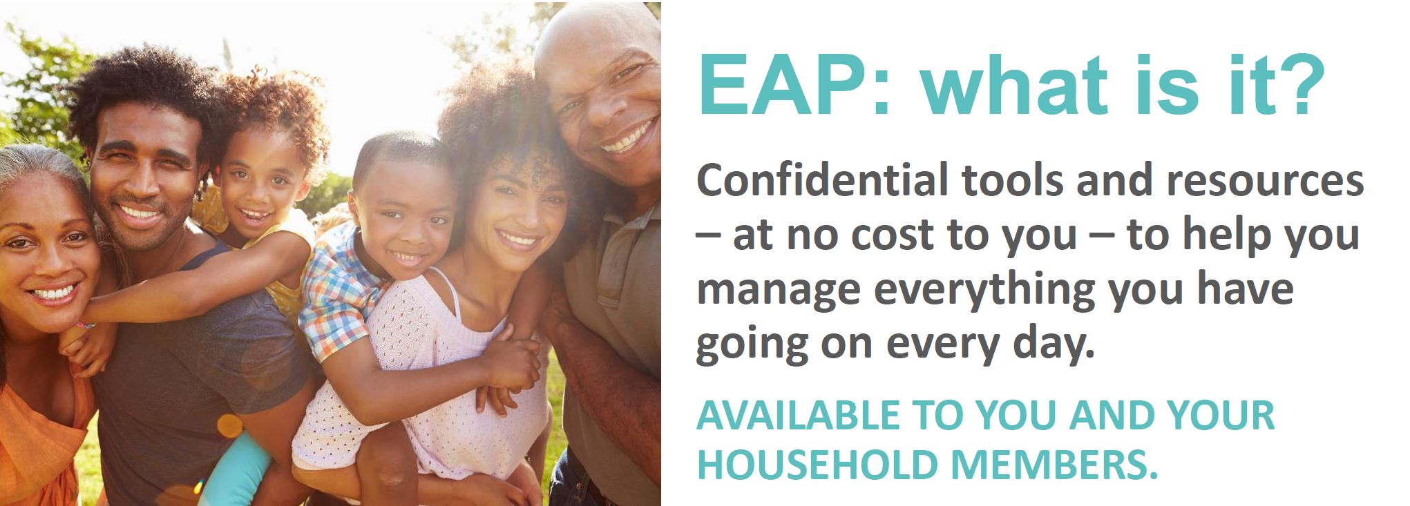 EAP: What is it? Confidential tools and resources – at no cost to you – to help you manage everything you have going on every da. Available to you and your household members.